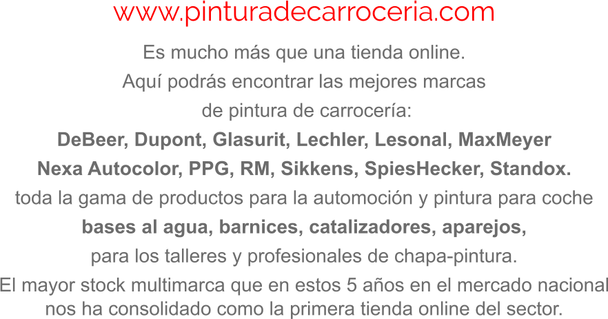 www.pinturadecarroceria.com Es mucho más que una tienda online.  Aquí podrás encontrar las mejores marcas  de pintura de carrocería: DeBeer, Dupont, Glasurit, Lechler, Lesonal, MaxMeyer Nexa Autocolor, PPG, RM, Sikkens, SpiesHecker, Standox. toda la gama de productos para la automoción y pintura para coche bases al agua, barnices, catalizadores, aparejos, para los talleres y profesionales de chapa-pintura. El mayor stock multimarca que en estos 5 años en el mercado nacional nos ha consolidado como la primera tienda online del sector.
